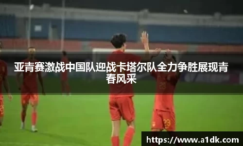 英国365亚青赛激战中国队迎战卡塔尔队全力争胜展现青春风采